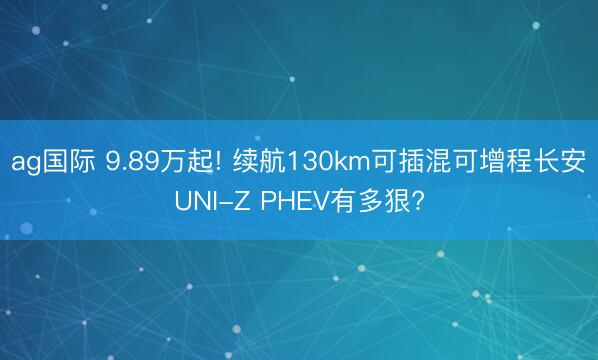 ag国际 9.89万起! 续航130km可插混可增程长安UNI-Z PHEV有多狠?