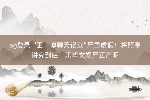 ag登录 “王一博聊天记载”严重虚假!将照章讲究到底!乐华文娱严正声明