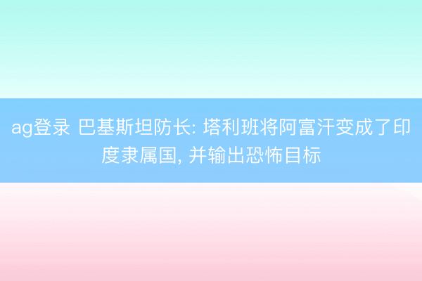 ag登录 巴基斯坦防长: 塔利班将阿富汗变成了印度隶属国， 并输出恐怖目标