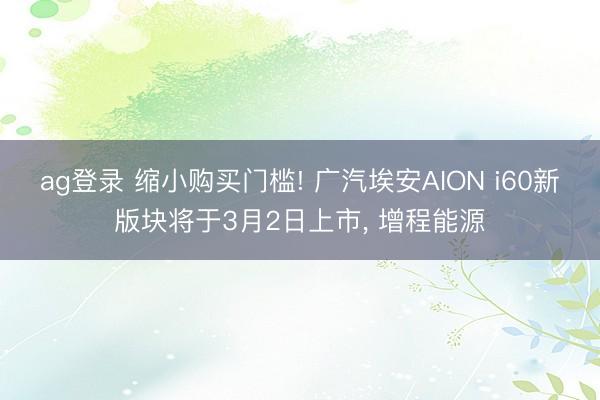 ag登录 缩小购买门槛! 广汽埃安AION i60新版块将于3月2日上市， 增程能源