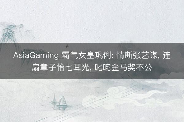 AsiaGaming 霸气女皇巩俐: 情断张艺谋， 连扇章子怡七耳光， 叱咤金马奖不公
