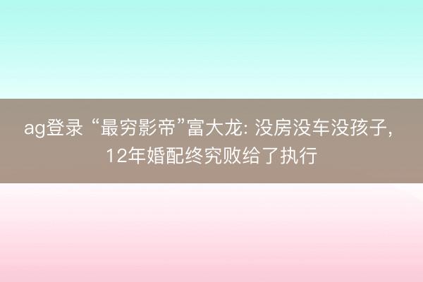 ag登录 “最穷影帝”富大龙: 没房没车没孩子, 12年婚配终究败给了执行