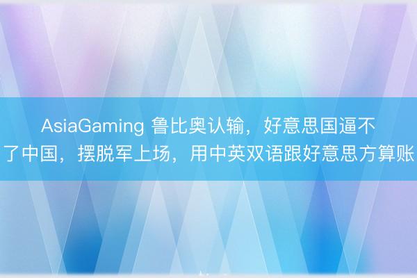 AsiaGaming 鲁比奥认输,好意思国逼不了中国,摆脱军上场,用中英双语跟好意思方算账