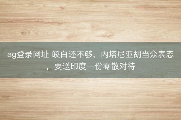 ag登录网址 皎白还不够，内塔尼亚胡当众表态，要送印度一份零散对待