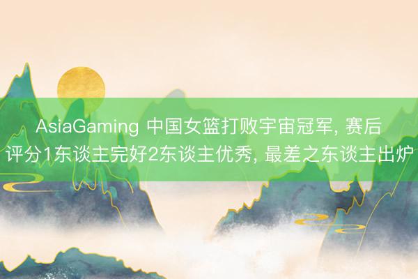 AsiaGaming 中国女篮打败宇宙冠军， 赛后评分1东谈主完好2东谈主优秀， 最差之东谈主出炉