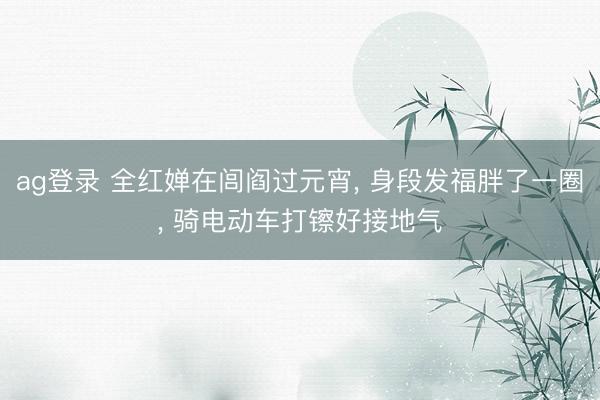 ag登录 全红婵在闾阎过元宵， 身段发福胖了一圈， 骑电动车打镲好接地气