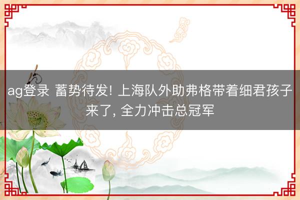 ag登录 蓄势待发! 上海队外助弗格带着细君孩子来了， 全力冲击总冠军