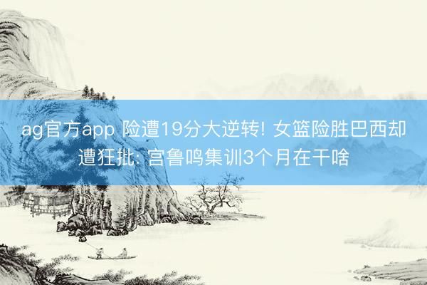 ag官方app 险遭19分大逆转! 女篮险胜巴西却遭狂批: 宫鲁鸣集训3个月在干啥