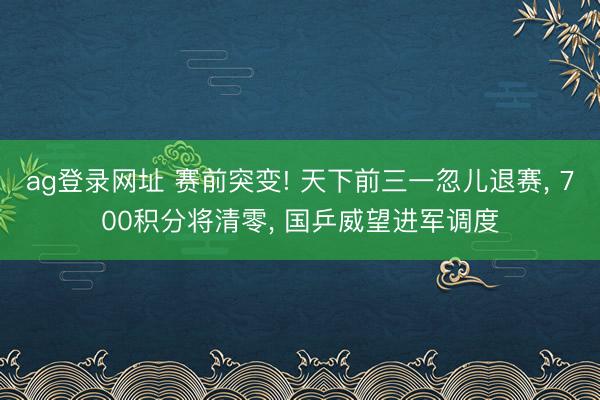 ag登录网址 赛前突变! 天下前三一忽儿退赛， 700积分将清零， 国乒威望进军调度
