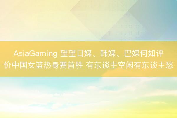 AsiaGaming 望望日媒、韩媒、巴媒何如评价中国女篮热身赛首胜 有东谈主空闲有东谈主愁