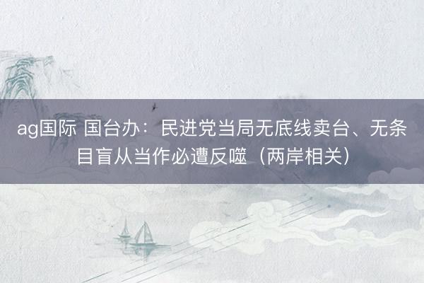 ag国际 国台办：民进党当局无底线卖台、无条目盲从当作必遭反噬（两岸相关）