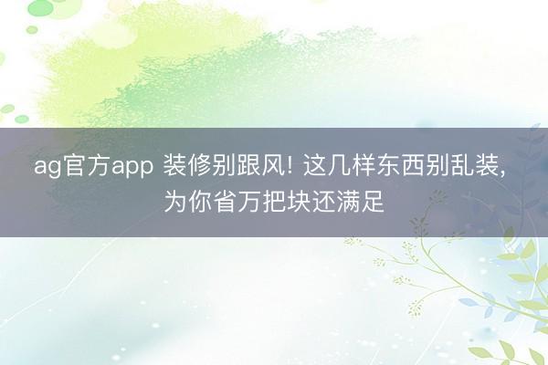 ag官方app 装修别跟风! 这几样东西别乱装， 为你省万把块还满足