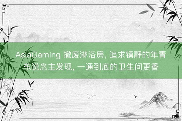 AsiaGaming 撤废淋浴房， 追求镇静的年青东说念主发现， 一通到底的卫生间更香