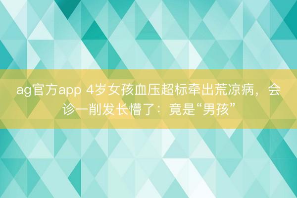 ag官方app 4岁女孩血压超标牵出荒凉病，会诊一削发长懵了：竟是“男孩”