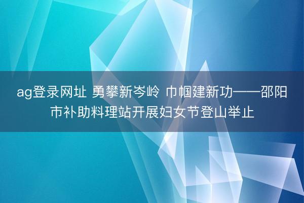ag登录网址 勇攀新岑岭 巾帼建新功——邵阳市补助料理站开展妇女节登山举止