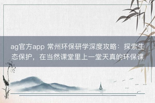 ag官方app 常州环保研学深度攻略：探索生态保护，在当然课堂里上一堂天真的环保课