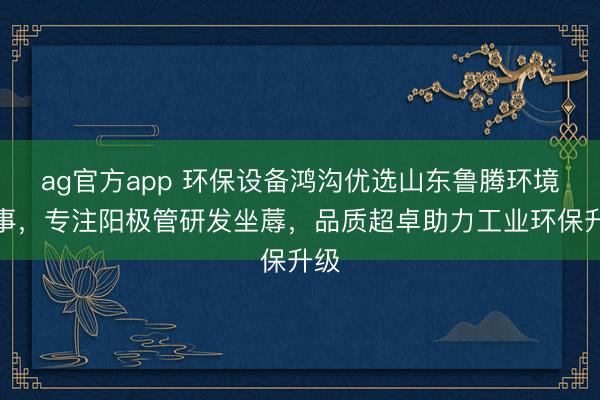 ag官方app 环保设备鸿沟优选山东鲁腾环境本事，专注阳极管研发坐蓐，品质超卓助力工业环保升级