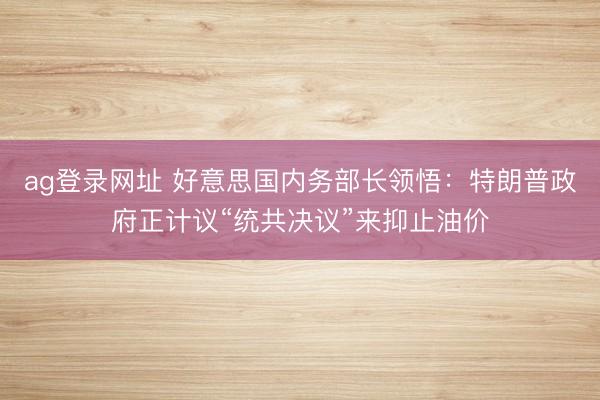 ag登录网址 好意思国内务部长领悟：特朗普政府正计议“统共决议”来抑止油价