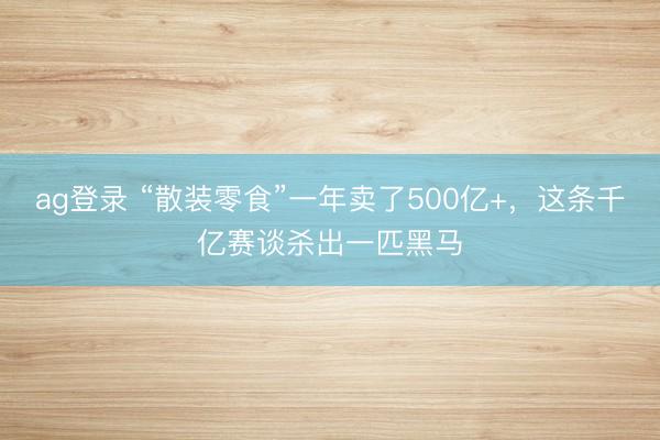 ag登录 “散装零食”一年卖了500亿+，这条千亿赛谈杀出一匹黑马
