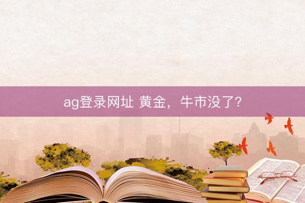 ag登录网址 黄金,牛市没了?