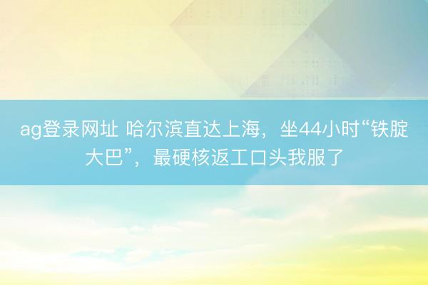 ag登录网址 哈尔滨直达上海,坐44小时“铁腚大巴”,最硬核返工口头我服了