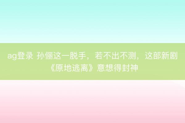 ag登录 孙俪这一脱手，若不出不测，这部新剧《原地逃离》意想得封神