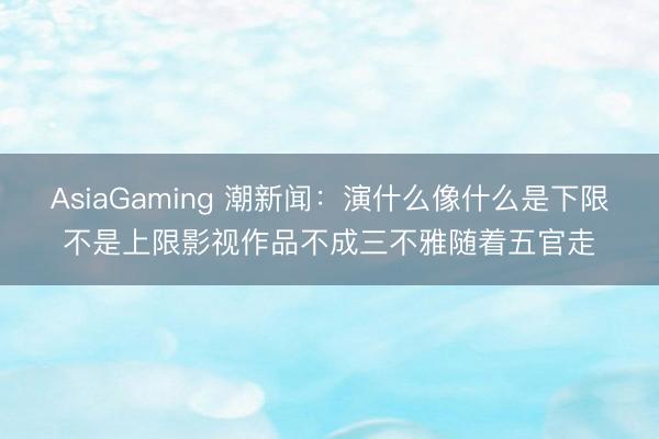 AsiaGaming 潮新闻:演什么像什么是下限不是上限影视作品不成三不雅随着五官走