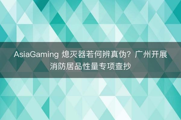 AsiaGaming 熄灭器若何辨真伪?广州开展消防居品性量专项查抄