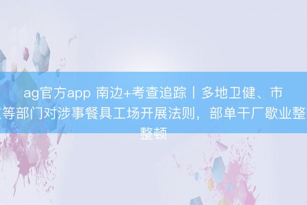ag官方app 南边+考查追踪丨多地卫健、市监等部门对涉事餐具工场开展法则，部单干厂歇业整顿