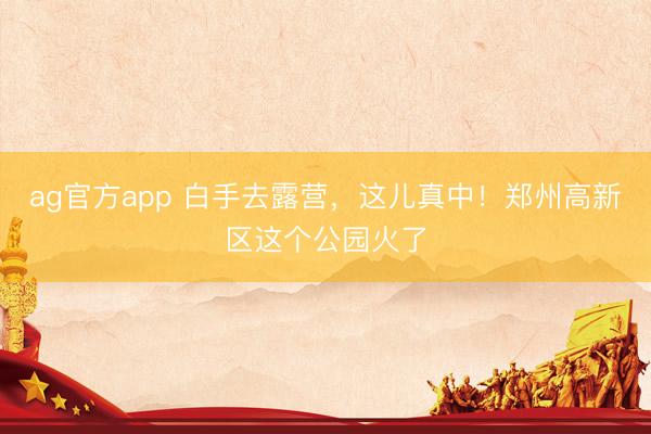 ag官方app 白手去露营，这儿真中！郑州高新区这个公园火了
