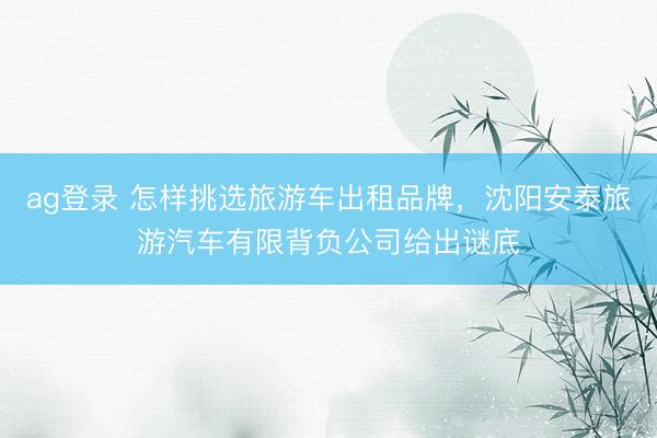 ag登录 怎样挑选旅游车出租品牌，沈阳安泰旅游汽车有限背负公司给出谜底