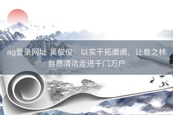 ag登录网址 吴俊俊：以实干拓阛阓，让皂之林自然清洁走进千门万户
