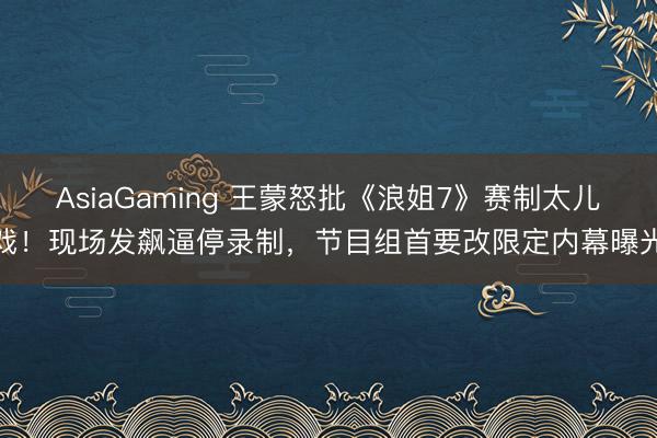 AsiaGaming 王蒙怒批《浪姐7》赛制太儿戏!现场发飙逼停录制,节目组首要改限定内幕曝光