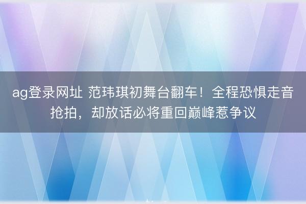 ag登录网址 范玮琪初舞台翻车！全程恐惧走音抢拍，却放话必将重回巅峰惹争议