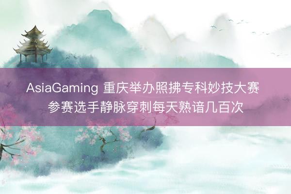 AsiaGaming 重庆举办照拂专科妙技大赛 参赛选手静脉穿刺每天熟谙几百次