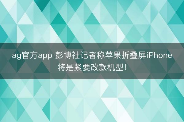 ag官方app 彭博社记者称苹果折叠屏iPhone将是紧要改款机型！