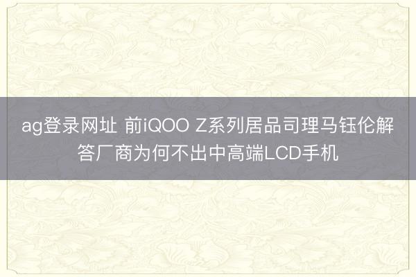 ag登录网址 前iQOO Z系列居品司理马钰伦解答厂商为何不出中高端LCD手机