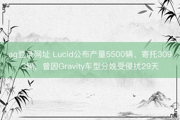 ag登录网址 Lucid公布产量5500辆、寄托3093辆，曾因Gravity车型分娩受侵扰29天