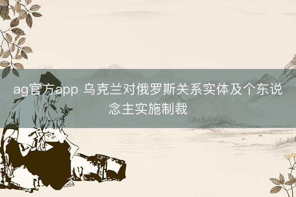 ag官方app 乌克兰对俄罗斯关系实体及个东说念主实施制裁