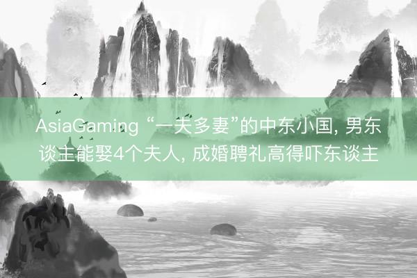 AsiaGaming “一夫多妻”的中东小国， 男东谈主能娶4个夫人， 成婚聘礼高得吓东谈主