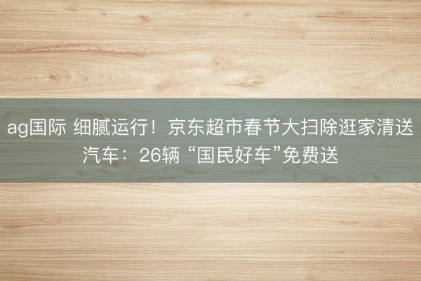 ag国际 细腻运行!京东超市春节大扫除逛家清送汽车:26辆 “国民好车”免费送