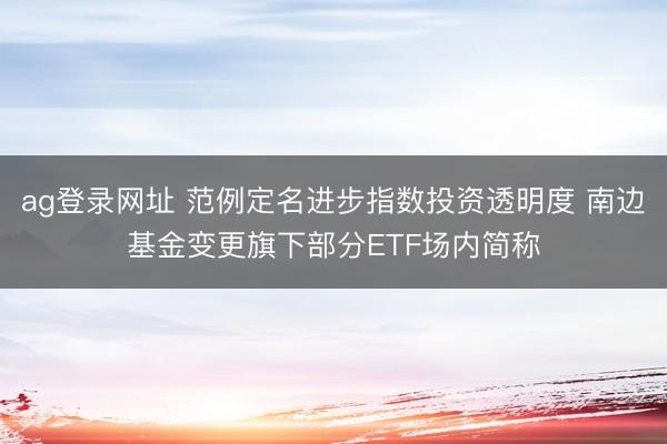 ag登录网址 范例定名进步指数投资透明度 南边基金变更旗下部分ETF场内简称
