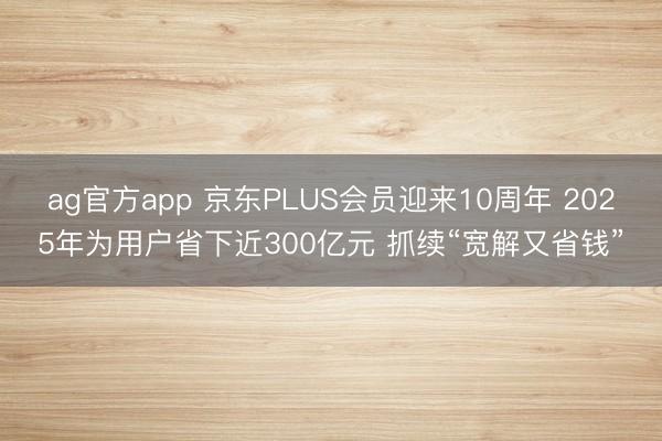 ag官方app 京东PLUS会员迎来10周年 2025年为用户省下近300亿元 抓续“宽解又省钱”