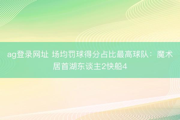 ag登录网址 场均罚球得分占比最高球队：魔术居首湖东谈主2快船4