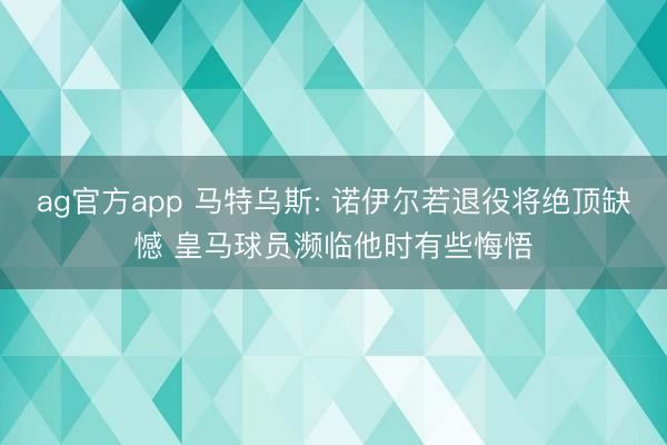 ag官方app 马特乌斯: 诺伊尔若退役将绝顶缺憾 皇马球员濒临他时有些悔悟