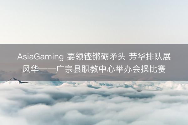 AsiaGaming 要领铿锵砺矛头 芳华排队展风华——广宗县职教中心举办会操比赛