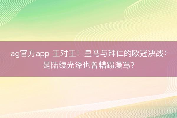 ag官方app 王对王!皇马与拜仁的欧冠决战:是陆续光泽也曾糟蹋漫骂?