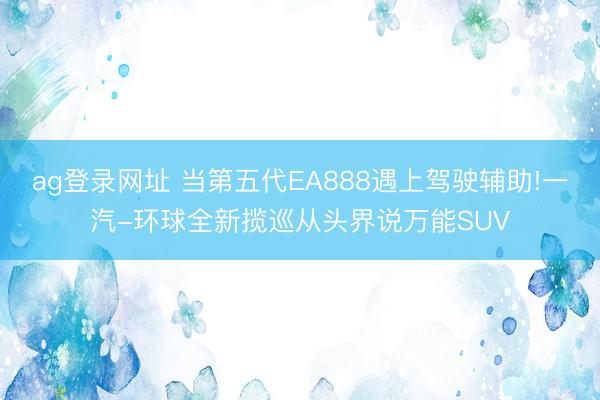 ag登录网址 当第五代EA888遇上驾驶辅助!一汽-环球全新揽巡从头界说万能SUV
