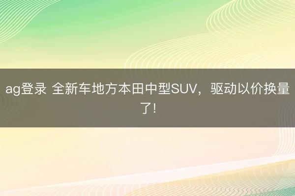 ag登录 全新车地方本田中型SUV,驱动以价换量了!