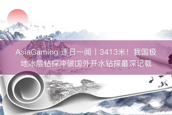 AsiaGaming 逐日一闻丨3413米！我国极地冰层钻探冲破国外开水钻探最深记载